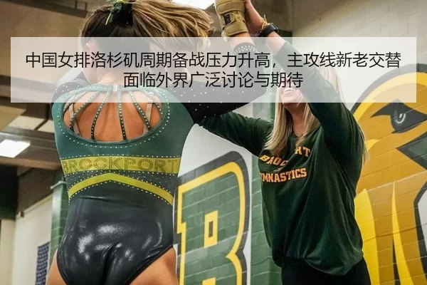 中国女排洛杉矶周期备战压力升高，主攻线新老交替面临外界广泛讨论与期待